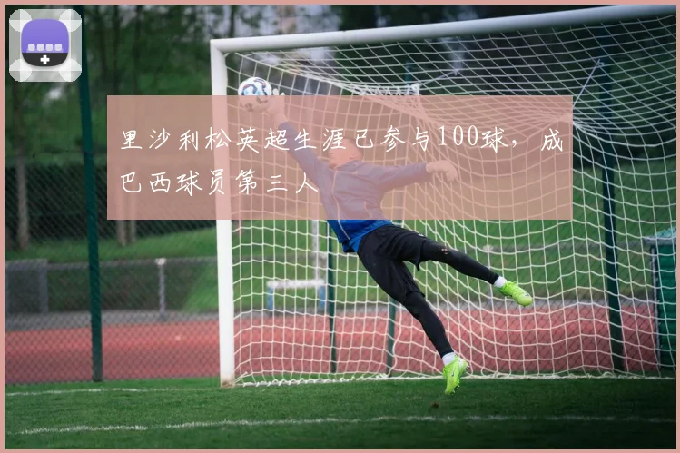 里沙利松英超生涯已参与100球，成巴西球员第三人